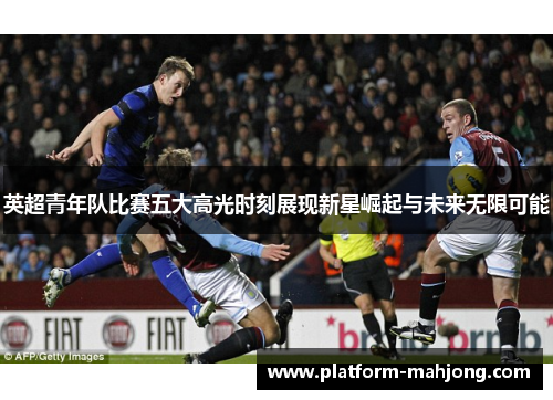 英超青年队比赛五大高光时刻展现新星崛起与未来无限可能