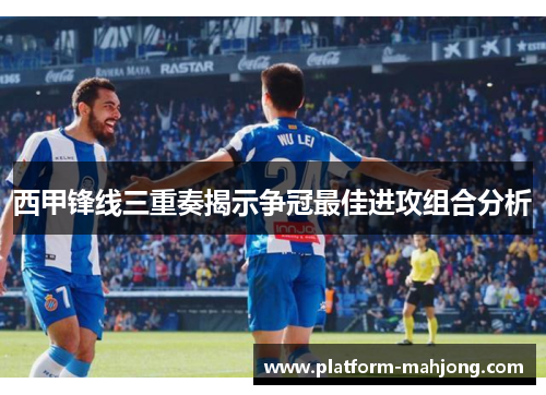 西甲锋线三重奏揭示争冠最佳进攻组合分析