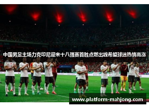 中国男足主场力克印尼迎来十八强赛首胜点燃出线希望球迷热情高涨