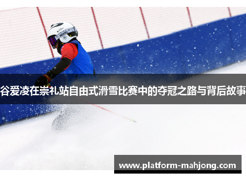 谷爱凌在崇礼站自由式滑雪比赛中的夺冠之路与背后故事
